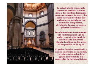 La catedral está construída
como una basílica, con una
nave y dos pasillos, formando
una cruz romana. La nave y los
pasillos están divididos por
anchos arcos angulares con
columnas compuestas,
dividiendo la nave en cuatro
galerías cuadradas.
Sus dimensiones son enormes:
153 m de largo por 130 de
ancho y 107 de alto desde la
base hasta la cima de la
cúpula. La altura de los arcos
en los pasillos es de 23 m.
El gótico interior es sombrío y
da una impresión de vaciedad.
La relativa desnudez de la
iglesia corresponde a la
austeridad de la vida religiosa.
 