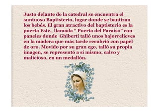 Justo delante de la catedral se encuentra el
suntuoso Baptisterio, lugar donde se bautizan
los bebés. El gran atractivo del baptisterio es la
puerta Este, llamada “ Puerta del Paraíso” con
paneles donde Ghiberti talló unos bajorrelieves
en la madera que más tarde recubrió con papel
de oro. Movido por su gran ego, talló su propia
imagen, se representó a sí mismo, calvo y
malicioso, en un medallón.
 