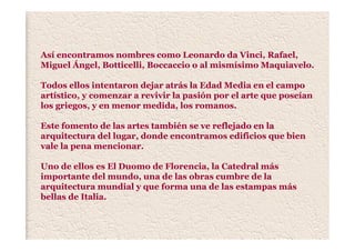 Así encontramos nombres como Leonardo da Vinci, Rafael,
Miguel Ángel, Botticelli, Boccaccio o al mismísimo Maquiavelo.
Todos ellos intentaron dejar atrás la Edad Media en el campo
artístico, y comenzar a revivir la pasión por el arte que poseían
los griegos, y en menor medida, los romanos.
Este fomento de las artes también se ve reflejado en la
arquitectura del lugar, donde encontramos edificios que bien
vale la pena mencionar.
Uno de ellos es El Duomo de Florencia, la Catedral más
importante del mundo, una de las obras cumbre de la
arquitectura mundial y que forma una de las estampas más
bellas de Italia.
 