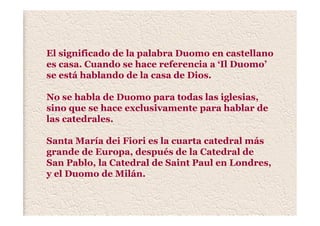 El significado de la palabra Duomo en castellano
es casa. Cuando se hace referencia a ‘Il Duomo’
se está hablando de la casa de Dios.
No se habla de Duomo para todas las iglesias,
sino que se hace exclusivamente para hablar de
las catedrales.
Santa María dei Fiori es la cuarta catedral más
grande de Europa, después de la Catedral de
San Pablo, la Catedral de Saint Paul en Londres,
y el Duomo de Milán.
 