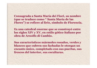 Consagrada a Santa María dei Fiori, su nombre
(que se traduce como “ Santa María de las
Flores”) se refiere al lirio, símbolo de Florencia.
Es una catedral enorme que se construyó entre
los siglos XIV y XV, en estilo gótico italiano por
obra de Arnolfo di Cambio.
Sus característicos mármoles rosados, verdes y
blancos que cubren sus fachadas le otorgan un
encanto único, completado con sus puertas, sus
frescos del interior, sus esculturas.
 