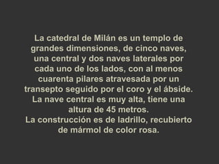 La catedral de Milán es un templo de 
grandes dimensiones, de cinco naves, 
una central y dos naves laterales por 
cada uno de los lados, con al menos 
cuarenta pilares atravesada por un 
transepto seguido por el coro y el ábside. 
La nave central es muy alta, tiene una 
altura de 45 metros. 
La construcción es de ladrillo, recubierto 
de mármol de color rosa. 
 
