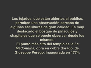 Los tejados, que están abiertos al público, 
permiten una observación cercana de 
algunas esculturas de gran calidad. Es muy 
destacado el bosque de pináculos y 
chapiteles que se puede observar desde los 
mismos. 
El punto más alto del templo es la La 
Madonnina, obra en cobre dorado, de 
Giuseppe Perego, inaugurada en 1774. 
 
