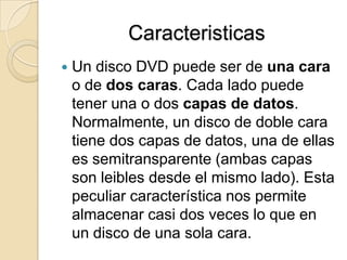 CaracteristicasUn disco DVD puede ser de una cara o de dos caras. Cada lado puede tener una o dos capas de datos. Normalmente, un disco de doble cara tiene dos capas de datos, una de ellas es semitransparente (ambas capas son leibles desde el mismo lado). Esta peculiar característica nos permite almacenar casi dos veces lo que en un disco de una sola cara.