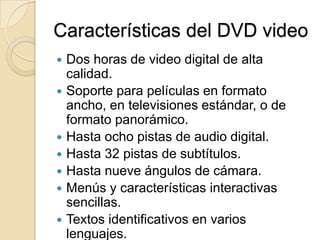 Características del DVD videoDos horas de video digital de alta calidad.Soporte para películas en formato ancho, en televisiones estándar, o de formato panorámico.Hasta ocho pistas de audio digital.Hasta 32 pistas de subtítulos.Hasta nueve ángulos de cámara.Menús y características interactivas sencillas.Textos identificativos en varios lenguajes.Rebobinado y avance rápido instantáneo.