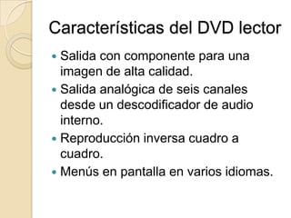 Características del DVD lectorSalida con componente para una imagen de alta calidad.Salida analógica de seis canales desde un descodificador de audio interno.Reproducción inversa cuadro a cuadro.Menús en pantalla en varios idiomas.