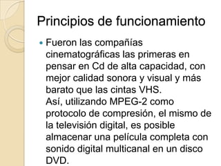 Principios de funcionamientoFueron las compañías cinematográficas las primeras en pensar en Cd de alta capacidad, con mejor calidad sonora y visual y más barato que las cintas VHS. Así, utilizando MPEG-2 como protocolo de compresión, el mismo de la televisión digital, es posible almacenar una película completa con sonido digital multicanal en un disco DVD. 
