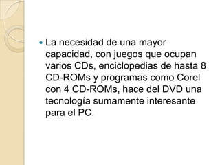 La necesidad de una mayor capacidad, con juegos que ocupan varios CDs, enciclopedias de hasta 8 CD-ROMs y programas como Corel con 4 CD-ROMs, hace del DVD una tecnología sumamente interesante para el PC. 