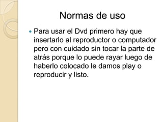 Normas de usoPara usar el Dvd primero hay que insertarlo al reproductor o computador pero con cuidado sin tocar la parte de atrás porque lo puede rayar luego de haberlo colocado le damos play o reproducir y listo.