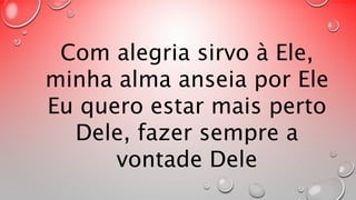 Com alegria sirvo à Ele, 
minha alma anseia por Ele 
Eu quero estar mais perto 
Dele, fazer sempre a 
vontade Dele 
 