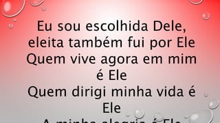 Eu sou escolhida Dele, 
eleita também fui por Ele 
Quem vive agora em mim 
é Ele 
Quem dirigi minha vida é 
Ele 
A minha alegria é Ele 
 