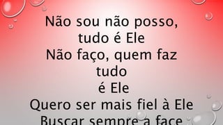 Não sou não posso, 
tudo é Ele 
Não faço, quem faz 
tudo 
é Ele 
Quero ser mais fiel à Ele 
Buscar sempre a face 
 