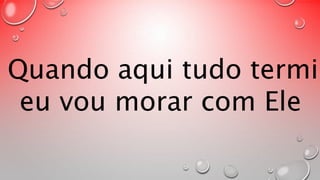 Quando aqui tudo terminar, 
eu vou morar com Ele 
 