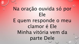 Na oração ouvida só por 
Ele 
E quem responde o meu 
clamor é Ele 
Minha vitória vem da 
parte Dele 
 