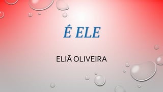 É ELE 
ELIÃ OLIVEIRA 
 