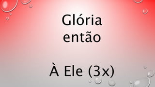 Glória 
então 
À Ele (3x) 
 
