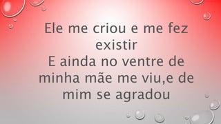 Ele me criou e me fez 
existir 
E ainda no ventre de 
minha mãe me viu,e de 
mim se agradou 
 