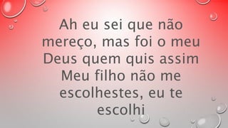 Ah eu sei que não 
mereço, mas foi o meu 
Deus quem quis assim 
Meu filho não me 
escolhestes, eu te 
escolhi 
 