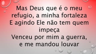 Mas Deus que é o meu 
refugio, a minha fortaleza 
E agindo Ele não tem quem 
impeça 
Venceu por mim a guerra, 
e me mandou louvar 
 
