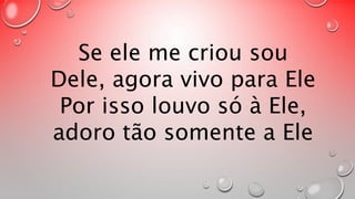 Se ele me criou sou 
Dele, agora vivo para Ele 
Por isso louvo só à Ele, 
adoro tão somente a Ele 
 