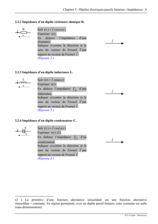 Chapitre 5 - Dipôles électriques passifs linéaires - Impédances - 8
2.2.2 Impédance d’un dipôle résistance ohmique R.
Soit )t.cos(.Iˆ)t(i ω=
Exprimer .)(tv
En déduire l’impédance d’une
résistance.
Indiquer ci-contre la direction et le
sens du vecteur de Fresnel V
r
par
rapport au vecteur de Fresnel I
r
.
(Réponse 2:)
I
r
R
v
i
2.2.3 Impédance d’un dipôle inductance L.
Soit ).cos(.ˆ)( tIti ω=
Exprimer .)(tv
En déduire l’impédance LZ d’une
inductance.
Indiquer ci-contre la direction et le
sens du vecteur de Fresnel V
r
par
rapport au vecteur de Fresnel I
r
(Réponse 3:)
I
r
L
v
i
2.2.4 Impédance d’un dipôle condensateur C.
Soit )t.cos(.Iˆ)t(i ω=
Exprimer (2).)(tv
En déduire l’impédance CZ d’un
condensateur.
Indiquer ci-contre la direction et le
sens du vecteur de Fresnel V
r
par
rapport au vecteur de Fresnel I
r
(Réponse 4:)
I
r
C
v
i
(2 ) La primitive d’une fonction alternative sinusoïdale est une fonction alternative
sinusoïdale + constante. En régime permanent, avec un dipôle passif linéaire, cette constante est nulle
(sans démonstration).
IUT en ligne - Baselecpro
 
