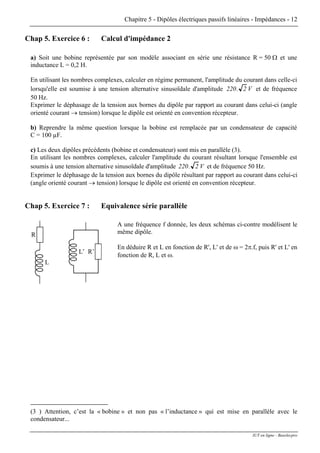 Chapitre 5 - Dipôles électriques passifs linéaires - Impédances - 12
Chap 5. Exercice 6 : Calcul d'impédance 2
a) Soit une bobine représentée par son modèle associant en série une résistance R = 50 Ω et une
inductance L = 0,2 H.
En utilisant les nombres complexes, calculer en régime permanent, l'amplitude du courant dans celle-ci
lorsqu'elle est soumise à une tension alternative sinusoïdale d'amplitude 220 2. V et de fréquence
50 Hz.
Exprimer le déphasage de la tension aux bornes du dipôle par rapport au courant dans celui-ci (angle
orienté courant → tension) lorsque le dipôle est orienté en convention récepteur.
b) Reprendre la même question lorsque la bobine est remplacée par un condensateur de capacité
C = 100 µF.
c) Les deux dipôles précédents (bobine et condensateur) sont mis en parallèle (3).
En utilisant les nombres complexes, calculer l'amplitude du courant résultant lorsque l'ensemble est
soumis à une tension alternative sinusoïdale d'amplitude 220 2. V et de fréquence 50 Hz.
Exprimer le déphasage de la tension aux bornes du dipôle résultant par rapport au courant dans celui-ci
(angle orienté courant → tension) lorsque le dipôle est orienté en convention récepteur.
Chap 5. Exercice 7 : Equivalence série parallèle
L
R
L’ R’
A une fréquence f donnée, les deux schémas ci-contre modélisent le
même dipôle.
En déduire R et L en fonction de R', L' et de ω = 2π.f, puis R' et L' en
fonction de R, L et ω.
(3 ) Attention, c’est la « bobine » et non pas « l’inductance » qui est mise en parallèle avec le
condensateur...
IUT en ligne - Baselecpro
 