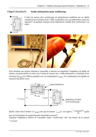 Chapitre 5 - Dipôles électriques passifs linéaires - Impédances - 13
Chap 5. Exercice 8 : Sonde atténuatrice pour oscilloscope
CR
L’entré de mesure d'un oscilloscope est généralement modélisée par un dipôle
constitué d’une résistance R de 1 MΩ en parallèle avec un condensateur ayant une
capacité C de quelques dizaines de pF (légèrement variable d'un oscilloscope à un
autre).
Pour diminuer une tension alternative sinusoïdale à mesurer ou augmenter l’impédance du dipôle de
mesure, on ajoute parfois en série avec l’entrée de mesure une « sonde atténuatrice » constituée d’une
résistance Rsonde de 9 MΩ en parallèle avec un condensateur Csonde. (Ce condensateur est réglable au
moyen d’une petite visse)
voscillo CR
v à mesurer
R sonde
C sonde sonde atténuatrice
Impédance d’entrée
d’un oscilloscope.
Quelle valeur faut-il donner à Csonde pour que la tension soit égale à)(oscillo tv
10
mesurerà )t(v
quelle
que soit la fréquence du signal alternatif sinusoïdal à mesurer?
Exprimer l'impédance d'entrée de l'ensemble sonde + oscilloscope "vue" des bornes de la tension
v à mesurer.
IUT en ligne - Baselecpro
 