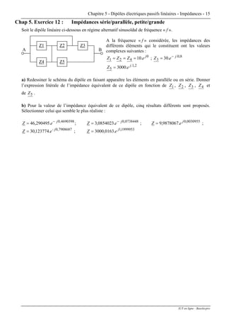 Chapitre 5 - Dipôles électriques passifs linéaires - Impédances - 15
Chap 5. Exercice 12 : Impédances série/parallèle, petite/grande
Soit le dipôle linéaire ci-dessous en régime alternatif sinusoïdal de fréquence « f ».
Z4
Z1
Z5
Z2 Z3
BA
A la fréquence « f » considérée, les impédances des
différents éléments qui le constituent ont les valeurs
complexes suivantes :
0
421 .10 j
eZZZ === ; 8,0.
3 .30 j
eZ −
=
2,1.
5 .3000 j
eZ =
a) Redessiner le schéma du dipôle en faisant apparaître les éléments en parallèle ou en série. Donner
l’expression litérale de l’impédance équivalent de ce dipôle en fonction de 1Z , 2Z , 3Z , 4Z et
de 5Z .
b) Pour la valeur de l’impédance équivalent de ce dipôle, cinq résultats différents sont proposés.
Sélectionner celui qui semble le plus réaliste :
4690398,0
.290495,46 j
eZ −
= ; 0738448,0
.0854023,3 j
eZ −
= ; 0030955,0
.9878067,9 j
eZ = ;
7908687,0
.123774,30 - j
eZ = ; 1999953,1
.0163,3000 j
eZ =
IUT en ligne - Baselecpro
 