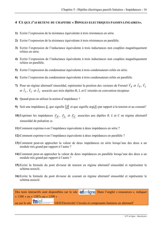Chapitre 5 - Dipôles électriques passifs linéaires - Impédances - 16
4 CE QUE J’AI RETENU DU CHAPITRE « DIPOLES ELECTRIQUES PASSIFS LINEAIRES».
1) Ecrire l’expression de la résistance équivalente à trois résistances en série.
2) Ecrire l’expression de la résistance équivalente à trois résistances en parallèle.
3) Ecrire l’expression de l’inductance équivalente à trois inductances non couplées magnétiquement
reliées en série.
4) Ecrire l’expression de l’inductance équivalente à trois inductances non couplées magnétiquement
reliées en parallèle.
5) Ecrire l’expression du condensateur équivalente à trois condensateurs reliés en série.
6) Ecrire l’expression du condensateur équivalente à trois condensateurs reliés en parallèle.
7) Pour un régime alternatif sinusoïdal, représenter la position des vecteurs de Fresnel RV
r
et RI
r
, LV
r
et LI
r
, et associés aux trois dipôles R, L et C orientés en convention récepteur.CV
r
CI
r
8) Quand peut-on utiliser la notion d’impédance ?
9) Soit une impédance Z, que signifie Z et que signifie arg(Z) par rapport à la tension et au courant?
10) Exprimer les impédances RZ , LZ et CZ associées aux dipôles R, L et C en régime alternatif
sinusoïdal de pulsation ω.
11) Comment exprime-t-on l’impédance équivalente à deux impédances en série ?
12) Comment exprime-t-on l’impédance équivalente à deux impédances en parallèle ?
13) Comment peut-on approcher la valeur de deux impédances en série lorsqu’une des deux a un
module très grand par rapport à l’autre ?
14) Comment peut-on approcher la valeur de deux impédances en parallèle lorsqu’une des deux a un
module très grand par rapport à l’autre ?
15) Ecrire la formule du pont diviseur de tension en régime alternatif sinusoïdal et représenter le
schéma associé.
16) Ecrire la formule du pont diviseur de courant en régime alternatif sinusoïdal et représenter le
schéma associé.
Des tests interactifs sont disponibles sur le site . Dans l’onglet « ressources », indiquer
« 1388 » ou « 1387» ou « 1399 »
ou sur le site GEII/Electricité/ Circuits et composants linéaires en alternatif
IUT en ligne - Baselecpro
 