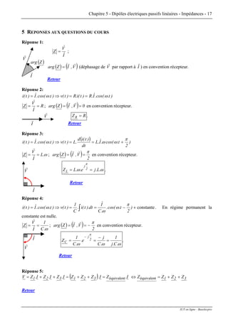 Chapitre 5 - Dipôles électriques passifs linéaires - Impédances - 17
5 REPONSES AUX QUESTIONS DU COURS
Réponse 1:
Iˆ
Vˆ
Z = ;
( ) ( )V,IZarg
rr
= (déphasage de V
r
par rapport à I
r
) en convention récepteur.
Retour
I
r
V
r
( )Zarg
Réponse 2:
)t.cos(.Iˆ.R)t(i.R)t(v)t.cos(.Iˆ)t(i ωω ==⇒=
R
Iˆ
Vˆ
Z == ; ( ) ( ) 0V,IZarg ==
rr
en convention récepteur.
V
r
I
r
RZR = .
Retour
Réponse 3:
( ) )
2
t.cos(.Iˆ.L
dt
)t(id
.L)t(v)t.cos(.Iˆ)t(i
π
ωωω +==⇒=
ω.L
Iˆ
Vˆ
Z == ; ( ) ( ) 2
V,IZarg
π
==
rr
en convention récepteur.
ωω
π
.L.je..LZ 2
j
L == .
Retour
Réponse 4:
V
r
I
r
constante+−==⇒= ∫ )
2
t.cos(.
.C
Iˆ
dt).t(i.
C
1
)t(v)t.cos(.Iˆ)t(i
π
ω
ω
ω . En régime permanent la
constante est nulle.
ω.C
1
Iˆ
Vˆ
Z == ; ( ) ( ) 2
V,IZarg
π
−==
rr
en convention récepteur.
V
r
I
r
ωωω
π
.C.j
1
.C
j
e.
.C
1
Z 2
j
C =
−
==
−
.
Retour
Réponse 5:
( ) 321321321 ZZZZI.ZI.ZZZI.ZI.ZI.ZV ++=⇔=++=++= équivalentéquivalent
Retour
IUT en ligne - Baselecpro
 