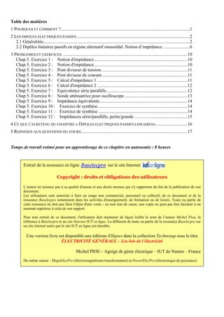 Table des matières
1 POURQUOI ET COMMENT ?..................................................................................................................1
2 LES DIPOLES ELECTRIQUES PASSIFS ....................................................................................................2
2.1 Généralités.................................................................................................................................2
2.2 Dipôles linéaires passifs en régime alternatif sinusoïdal. Notion d’impédance........................6
3 PROBLEMES ET EXERCICES. ..............................................................................................................10
Chap 5. Exercice 1 : Notion d'impédance...................................................................................10
Chap 5. Exercice 2 : Notion d'impédance...................................................................................10
Chap 5. Exercice 3 : Pont diviseur de tension. ...........................................................................11
Chap 5. Exercice 4 : Pont diviseur de courant............................................................................11
Chap 5. Exercice 5 : Calcul d'impédance 1 ................................................................................11
Chap 5. Exercice 6 : Calcul d'impédance 2 ................................................................................12
Chap 5. Exercice 7 : Equivalence série parallèle........................................................................12
Chap 5. Exercice 8 : Sonde atténuatrice pour oscilloscope........................................................13
Chap 5. Exercice 9 : Impédance équivalente..............................................................................14
Chap 5. Exercice 10 : Exercice de synthèse ...............................................................................14
Chap 5. Exercice 11 : Exercice de synthèse ...............................................................................14
Chap 5. Exercice 12 : Impédances série/parallèle, petite/grande ...............................................15
4 CE QUE J’AI RETENU DU CHAPITRE « DIPOLES ELECTRIQUES PASSIFS LINEAIRES»............................16
5 REPONSES AUX QUESTIONS DU COURS..............................................................................................17
Temps de travail estimé pour un apprentissage de ce chapitre en autonomie : 8 heures
Extrait de la ressource en ligne sur le site Internet
Copyright : droits et obligations des utilisateurs
L’auteur ne renonce pas à sa qualité d'auteur et aux droits moraux qui s'y rapportent du fait de la publication de son
document.
Les utilisateurs sont autorisés à faire un usage non commercial, personnel ou collectif, de ce document et de la
ressource Baselecpro notamment dans les activités d'enseignement, de formation ou de loisirs. Toute ou partie de
cette ressource ne doit pas faire l'objet d'une vente - en tout état de cause, une copie ne peut pas être facturée à un
montant supérieur à celui de son support.
Pour tout extrait de ce document, l'utilisateur doit maintenir de façon lisible le nom de l’auteur Michel Piou, la
référence à Baselecpro et au site Internet IUT en ligne. La diffusion de toute ou partie de la ressource Baselecpro sur
un site internet autre que le site IUT en ligne est interdite.
Une version livre est disponible aux éditions Ellipses dans la collection Technosup sous le titre
ÉLECTRICITÉ GÉNÉRALE – Les lois de l’électricité
Michel PIOU - Agrégé de génie électrique – IUT de Nantes – France
Du même auteur : MagnElecPro (électromagnétisme/transformateur) et PowerElecPro (électronique de puissance)
 