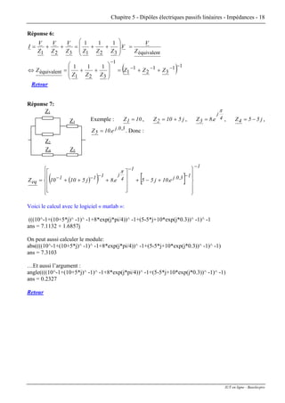 Chapitre 5 - Dipôles électriques passifs linéaires - Impédances - 18
Réponse 6:
( ) 11
3
1
2
1
1
1
321
équivalent
équivalent321321
111
111
−−−−
−
++=
⎟
⎟
⎠
⎞
⎜
⎜
⎝
⎛
++=⇔
=
⎟
⎟
⎠
⎞
⎜
⎜
⎝
⎛
++=++=
ZZZ
ZZZ
Z
Z
V
V.
ZZZZ
V
Z
V
Z
V
I
Retour
Réponse 7:
, j510Z2 += , 4
j
e.83Z
π
= ,
Z1
Z3
Z4 Z5
Z2
Exemple : 10Z1 = j55Z4 −= ,
3,0.j
5 e.10Z = . Donc :
( )( ) [ ]
1
13,0.j
1
4
j111
eq e.10j55e.8j51010Z
−
−
−
−−−
⎪
⎪
⎭
⎪⎪
⎬
⎫
⎪
⎪
⎩
⎪⎪
⎨
⎧
+−+
⎥
⎥
⎥
⎦
⎤
⎢
⎢
⎢
⎣
⎡
+++=
π
Voici le calcul avec le logiciel « matlab »:
(((10^-1+(10+5*j)^ -1)^ -1+8*exp(j*pi/4))^ -1+(5-5*j+10*exp(j*0.3))^ -1)^ -1
ans = 7.1132 + 1.6857j
On peut aussi calculer le module:
abs((((10^-1+(10+5*j)^ -1)^ -1+8*exp(j*pi/4))^ -1+(5-5*j+10*exp(j*0.3))^ -1)^ -1)
ans = 7.3103
…Et aussi l’argument :
angle((((10^-1+(10+5*j)^ -1)^ -1+8*exp(j*pi/4))^ -1+(5-5*j+10*exp(j*0.3))^ -1)^ -1)
ans = 0.2327
Retour
IUT en ligne - Baselecpro
 