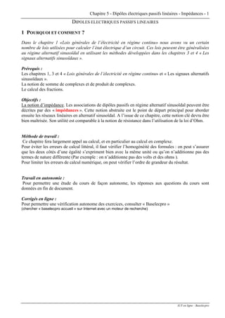 Chapitre 5 - Dipôles électriques passifs linéaires - Impédances - 1
DIPOLES ELECTRIQUES PASSIFS LINEAIRES
1 POURQUOI ET COMMENT ?
Dans le chapitre 1 «Lois générales de l’électricité en régime continu» nous avons vu un certain
nombre de lois utilisées pour calculer l’état électrique d’un circuit. Ces lois peuvent être généralisées
au régime alternatif sinusoïdal en utilisant les méthodes développées dans les chapitres 3 et 4 « Les
signaux alternatifs sinusoïdaux ».
Prérequis :
Les chapitres 1, 3 et 4 « Lois générales de l’électricité en régime continu» et « Les signaux alternatifs
sinusoïdaux ».
La notion de somme de complexes et de produit de complexes.
Le calcul des fractions.
Objectifs :
La notion d’impédance. Les associations de dipôles passifs en régime alternatif sinusoïdal peuvent être
décrites par des « impédances ». Cette notion abstraite est le point de départ principal pour aborder
ensuite les réseaux linéaires en alternatif sinusoïdal. A l’issue de ce chapitre, cette notion clé devra être
bien maîtrisée. Son utilité est comparable à la notion de résistance dans l’utilisation de la loi d’Ohm.
Méthode de travail :
Ce chapitre fera largement appel au calcul, et en particulier au calcul en complexe.
Pour éviter les erreurs de calcul littéral, il faut vérifier l’homogénéité des formules : on peut s’assurer
que les deux côtés d’une égalité s’expriment bien avec la même unité ou qu’on n’additionne pas des
termes de nature différente (Par exemple : on n’additionne pas des volts et des ohms ).
Pour limiter les erreurs de calcul numérique, on peut vérifier l’ordre de grandeur du résultat.
Travail en autonomie :
Pour permettre une étude du cours de façon autonome, les réponses aux questions du cours sont
données en fin de document.
Corrigés en ligne :
Pour permettre une vérification autonome des exercices, consulter « Baselecpro »
(chercher « baselecpro accueil » sur Internet avec un moteur de recherche)
IUT en ligne - Baselecpro
 