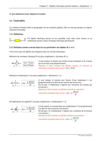 Chapitre 5 - Dipôles électriques passifs linéaires - Impédances - 2
2 LES DIPOLES ELECTRIQUES PASSIFS
2.1 Généralités
Les relations données dans ce paragraphe ont un caractère général, elles ne sont pas propres au régime
alternatif sinusoïdal.
2.1.1 Définitions
Un dipôle électrique passif est un ensemble situé entre deux bornes et ne
renfermant aucune source d’énergie électrique permanente.
BA
2.1.2 Relations tension courant dans les cas particuliers des dipôles R, L et C.
Voici trois types de dipôles très fréquents dans les circuits électriques :
•Résistor de résistance ohmique R (ou plus simplement « résistance R »):
A tout instant, la tension aux bornes d’une résistance et le courant
qui la traverse sont proportionnels.
R
v
i v(t) = R.i(t)
(loi d’Ohm) Attention à bien orienter les flèches tension et courant en
convention récepteur pour écrire )(.)( tiRtv =
•Inductor d’inductance L (ou plus simplement « inductance L »):
A tout instant, la tension aux bornes d’une inductance L est
proportionnelle à la dérivée du courant qui la traverse.
L
v
i ( )v(t) =
L.d i(t)
dt On dit que « l’inductance s’oppose aux variations du courant qui
la traverse »
Attention à bien orienter les flèches tension et courant en
convention récepteur pour écrire
( )
dt
tid
Ltv
)(
.)( =
•Condensateur de capacité C (ou plus simplement « condensateur C »):
A tout instant, le courant dans un condensateur C est proportionnel
à la dérivée de la tension à ses bornes.
C
v
i ( )i(t) =
C.d v(t)
dt On dit que « le condensateur s’oppose aux variations de la tension
à ses bornes »
Attention à bien orienter les flèches tension et courant en
convention récepteur pour écrire
( )
dt
tvd
Cti
)(
.)( =
IUT en ligne - Baselecpro
 