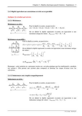 Chapitre 5 - Dipôles électriques passifs linéaires - Impédances - 3
2.1.3 Dipôle équivalent aux associations en série ou en parallèle
Surligner les résultats qui suivent.
2.1.3.1 Résistances
Résistances en série :
Pour le dipôle ci-contre, on peut écrire :R1
v1
i R2
v2
R3
v3
v
v(t) = R1.i(t) + R2.i(t) + R3.i(t) = ( R1 + R2 + R3).i(t)
On en déduit le dipôle représenté ci-contre est équivalent à une
résistance unique de valeur : Réquivalent = R1 + R2 + R3
Résistances en parallèle :
Pour le dipôle ci-contre, on peut écrire :
i1
R1
v
i2i R2
i3
R3
⎟⎟
⎠
⎞
⎜⎜
⎝
⎛
++=++=++=
321321
321
R
1
R
1
R
1
).t(v
R
)t(v
R
)t(v
R
)t(v
)t(i)t(i)t(i)t(i
On en déduit le dipôle représenté ci-contre est équivalent à une résistance unique
de valeur :
( ) 11
3
1
2
1
1
1
321
RRR
R
1
R
1
R
1
−−−−
−
++=
⎟⎟
⎠
⎞
⎜⎜
⎝
⎛
++=
Rou
R
équivalent
équivalent
Remarque : cette notation en « puissance moins un » est plus pratique que les traditionnels « produits
sur somme ». Elle permet une écriture plus compacte et diminue les risque d’erreur avec les
calculettes.
2.1.3.2 Inductances non couplées magnétiquement
Inductances en série :
Pour le dipôle ci-contre, on peut écrire :L1
v1
i L2
v2
L3
v3
v
( ) ( ) ( )
( ) ( )
dt
)t(id
.LLL)t(v
dt
)t(id
.L
dt
)t(id
.L
dt
)t(id
.L)t(v
321
321
++=⇒
++=
On en déduit le dipôle représenté ci-contre est équivalent à une
inductance unique de valeur : Léquivalent = L1 + L2 + L3
IUT en ligne - Baselecpro
 