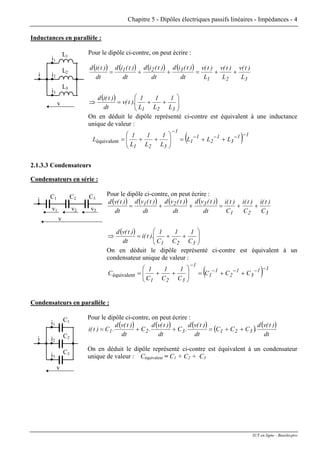 Chapitre 5 - Dipôles électriques passifs linéaires - Impédances - 4
Inductances en parallèle :
Pour le dipôle ci-contre, on peut écrire :
i1
L1
v
i2i
L2
i3
L3
( ) ( ) ( ) ( )
( )
⎟⎟
⎠
⎞
⎜⎜
⎝
⎛
++=⇒
++=++=
321
321
321
L
1
L
1
L
1
).t(v
dt
)t(id
L
)t(v
L
)t(v
L
)t(v
dt
)t(id
dt
)t(id
dt
)t(id
dt
)t(id
On en déduit le dipôle représenté ci-contre est équivalent à une inductance
unique de valeur :
( ) 11
3
1
2
1
1
1
321
LLL
L
1
L
1
L
1
L
−−−−
−
++=⎟⎟
⎠
⎞
⎜⎜
⎝
⎛
++=équivalent
2.1.3.3 Condensateurs
Condensateurs en série :
Pour le dipôle ci-contre, on peut écrire :C3
v3
C2
v2
C1
v1
i
v
( ) ( ) ( ) ( )
( )
⎟⎟
⎠
⎞
⎜⎜
⎝
⎛
++=⇒
++=++=
321
321
321
C
1
C
1
C
1
).t(i
dt
)t(vd
C
)t(i
C
)t(i
C
)t(i
dt
)t(vd
dt
)t(vd
dt
)t(vd
dt
)t(vd
On en déduit le dipôle représenté ci-contre est équivalent à un
condensateur unique de valeur :
( ) 11
3
1
2
1
1
1
321
CCC
C
1
C
1
C
1
C
−−−−
−
++=⎟⎟
⎠
⎞
⎜⎜
⎝
⎛
++=équivalent
Condensateurs en parallèle :
Pour le dipôle ci-contre, on peut écrire :
i1
v
i2i
i3
C1
C2
C3
( ) ( ) ( ) ( ) ( )
dt
)t(vd
.CCC
dt
)t(vd
.C
dt
)t(vd
.C
dt
)t(vd
.C)t(i 321321 ++=++=
On en déduit le dipôle représenté ci-contre est équivalent à un condensateur
unique de valeur : Céquivalent = C1 + C2 + C3
IUT en ligne - Baselecpro
 