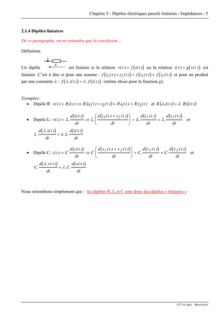Chapitre 5 - Dipôles électriques passifs linéaires - Impédances - 5
2.1.4 Dipôles linéaires
De ce paragraphe, on ne retiendra que la conclusion…
Définition:
Un dipôle
v
i
est linéaire si la relation ( )v t f i( t( ) )= ou la relation ( )i( t g v t) (= ) est
linéaire. C’est à dire si pour une somme : ( ) ( ) (f i t i t f i t f i t1 2 1 2( ) ( ) ( ) ( )+ = + )
)
et pour un produit
par une constante λ : ( ) (f i( t f i( tλ λ. ) . )= (même chose pour la fonction g).
Exemples:
• Dipôle R: ( ) )t(i.R)t(i.R)t(i)t(i.R)t(i.R)t(v 2121 +=+⇒= et ( ) ( ))t(i.R.)t(i..R λλ =
• Dipôle L:
( ) ( ) ( ) ( )
v t L
d i t
dt
L
d i t i t
dt
L
d i t
dt
L
d i t
dt
( ) .
( )
.
( ) ( )
.
( )
.
( )
= ⇒
+⎛
⎝
⎜
⎞
⎠
⎟ = +
1 2 1 2
et
( ) ( )
L
d i( t
dt
L
d i( t
dt
.
. )
. .
)λ
λ=
• Dipôle C:
( ) ( ) ( ) ( )
i t C
d v t
dt
C
d v t v t
dt
C
d v t
dt
C
d v t
dt
( ) .
( )
.
( ) ( )
.
( )
.
( )
= ⇒
+⎛
⎝
⎜
⎞
⎠
⎟ = +
1 2 1 2
et
( ) ( )
C
d v t
dt
C
d v t
dt
.
. ( )
. .
( )λ
λ=
Nous retiendrons simplement que : les dipôles R, L et C sont donc des dipôles « linéaires »
IUT en ligne - Baselecpro
 