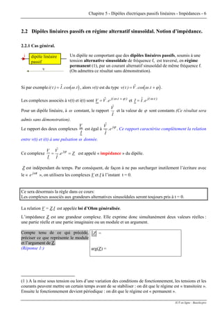 Chapitre 5 - Dipôles électriques passifs linéaires - Impédances - 6
2.2 Dipôles linéaires passifs en régime alternatif sinusoïdal. Notion d’impédance.
2.2.1 Cas général.
Un dipôle ne comportant que des dipôles linéaires passifs, soumis à une
tension alternative sinusoïdale de fréquence f, est traversé, en régime
permanent (1), par un courant alternatif sinusoïdal de même fréquence f.
(On admettra ce résultat sans démonstration).v
i dipôle linéaire
passif
Si par exemple , alors v(t) est du type(i( t I t) $.cos .= ω ) ( )v t V t( ) $.cos .= +ω ϕ .
Les complexes associés à v(t) et i(t) sont V V e j t
= +$. ( . )ω ϕ
et I I e j t
= $. ( . )ω
Pour un dipôle linéaire, à ω constant, le rapport
Iˆ
Vˆ
et la valeur de ϕ sont constants (Ce résultat sera
admis sans démonstration).
Le rapport des deux complexes
V
I
est égal à
$
$
.
V
I
e jϕ
. Ce rapport caractérise complètement la relation
entre v(t) et i(t) à une pulsation ω donnée.
Ce complexe Ze.
Iˆ
Vˆ
I
V j
== ϕ
est appelé « impédance » du dipôle.
Z est indépendant du temps. Par conséquent, de façon à ne pas surcharger inutilement l’écriture avec
le « », on utilisera les complexestj
e ω
V et I à l’instant t = 0.
Ce sera désormais la règle dans ce cours:
Les complexes associés aux grandeurs alternatives sinusoïdales seront toujours pris à t = 0.
La relation V = Z.I est appelée loi d’Ohm généralisée.
L’impédance Z est une grandeur complexe. Elle exprime donc simultanément deux valeurs réelles :
une partie réelle et une partie imaginaire ou un module et un argument.
Compte tenu de ce qui précède,
préciser ce que représente le module
et l’argument de Z.
(Réponse 1:)
Z =
arg(Z) =
(1 ) A la mise sous tension ou lors d’une variation des conditions de fonctionnement, les tensions et les
courants peuvent mettre un certain temps avant de se stabiliser : on dit que le régime est « transitoire ».
Ensuite le fonctionnement devient périodique : on dit que le régime est « permanent ».
IUT en ligne - Baselecpro
 