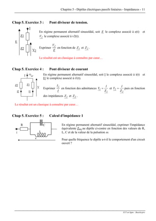 Chapitre 5 - Dipôles électriques passifs linéaires - Impédances - 11
Chap 5. Exercice 3 : Pont diviseur de tension.
I
V2
Z1
Z2
E
En régime permanent alternatif sinusoïdal, soit E le complexe associé à e(t) et
2V le complexe associé à v2(t).
Exprimer
E
V2
en fonction de 1Z et 2Z .
Le résultat est un classique à connaître par cœur…
Chap 5. Exercice 4 : Pont diviseur de courant
En régime permanent alternatif sinusoïdal, soit I le complexe associé à i(t) et
I1 le complexe associé à i1(t).
I
Z1Z2
I1I2
V Exprimer
I
I1
en fonction des admittances
1
1
Z
1
Y = et
2
2
Z
1
Y = puis en fonction
des impédances 1Z et 2Z .
Le résultat est un classique à connaître par cœur…
Chap 5. Exercice 5 : Calcul d'impédance 1
v
R
i L
C En régime permanent alternatif sinusoïdal, exprimer l'impédance
équivalente Zeq au dipôle ci-contre en fonction des valeurs de R,
L, C et de la valeur de la pulsation ω.
Pour quelle fréquence le dipôle a-t-il le comportement d'un circuit
ouvert ?
IUT en ligne - Baselecpro
 