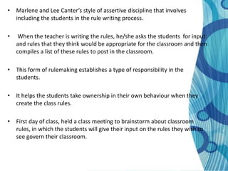• Marlene and Lee Canter’s style of assertive discipline that involves
  including the students in the rule writing process.

•    When the teacher is writing the rules, he/she asks the students for input
    and rules that they think would be appropriate for the classroom and then
    compiles a list of these rules to post in the classroom.

• This form of rulemaking establishes a type of responsibility in the
  students.

• It helps the students take ownership in their own behaviour when they
  create the class rules.

• First day of class, held a class meeting to brainstorm about classroom
  rules, in which the students will give their input on the rules they wish to
  see govern their classroom.
 