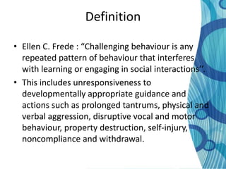 Definition

• Ellen C. Frede : “Challenging behaviour is any
  repeated pattern of behaviour that interferes
  with learning or engaging in social interactions’’.
• This includes unresponsiveness to
  developmentally appropriate guidance and
  actions such as prolonged tantrums, physical and
  verbal aggression, disruptive vocal and motor
  behaviour, property destruction, self-injury,
  noncompliance and withdrawal.
 