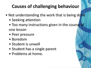 Causes of challenging behaviour
• Not understanding the work that is being done
  • Seeking attention
  • Too many instructions given in the course of
  one lesson
  • Peer pressure
  • Boredom
  • Student is unwell
  • Student has a single parent
  • Problems at home.
 