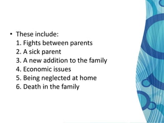 • These include:
  1. Fights between parents
  2. A sick parent
  3. A new addition to the family
  4. Economic issues
  5. Being neglected at home
  6. Death in the family
 