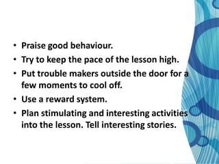 • Praise good behaviour.
• Try to keep the pace of the lesson high.
• Put trouble makers outside the door for a
  few moments to cool off.
• Use a reward system.
• Plan stimulating and interesting activities
  into the lesson. Tell interesting stories.
 