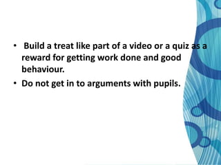 • Build a treat like part of a video or a quiz as a
  reward for getting work done and good
  behaviour.
• Do not get in to arguments with pupils.
 