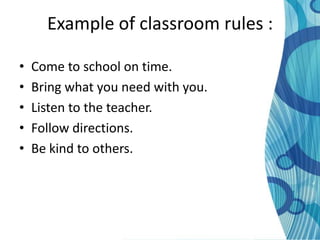 Example of classroom rules :

•   Come to school on time.
•   Bring what you need with you.
•   Listen to the teacher.
•   Follow directions.
•   Be kind to others.
 
