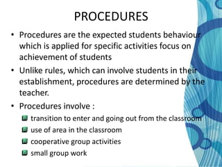PROCEDURES
• Procedures are the expected students behaviour
  which is applied for specific activities focus on
  achievement of students
• Unlike rules, which can involve students in their
  establishment, procedures are determined by the
  teacher.
• Procedures involve :
     transition to enter and going out from the classroom
     use of area in the classroom
     cooperative group activities
     small group work
 