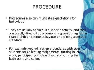 PROCEDURE
• Procedures also communicate expectations for
  behaviour.

• They are usually applied in a specific activity, and they
  are usually directed at accomplishing something rather
  than prohibiting some behaviour or defining a general
  standard.

• For example, you will set up procedures with your
  students for collecting assignments, turning in late
  work, participating in class discussions, using the
  bathroom, and so on.
 