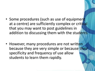 • Some procedures (such as use of equipment
  at a centre) are sufficiently complex or critical
  that you may want to post guidelines in
  addition to discussing them with the students.

• However, many procedures are not written
  because they are very simple or because their
  specificity and frequency of use allow
  students to learn them rapidly.
 