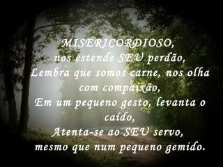 MISERICORDIOSO,  nos estende SEU perdão, Lembra que somos carne, nos olha com compaixão, Em um pequeno gesto, levanta o caído, Atenta-se ao SEU servo,  mesmo que num pequeno gemido . 
